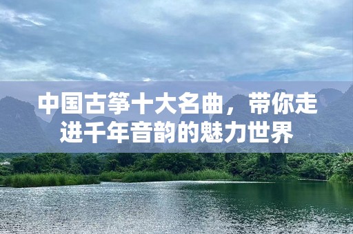 中国古筝十大名曲，带你走进千年音韵的魅力世界