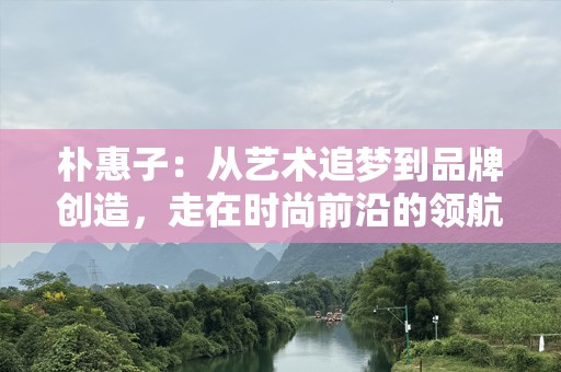 朴惠子：从艺术追梦到品牌创造，走在时尚前沿的领航者