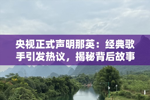 央视正式声明那英：经典歌手引发热议，揭秘背后故事
