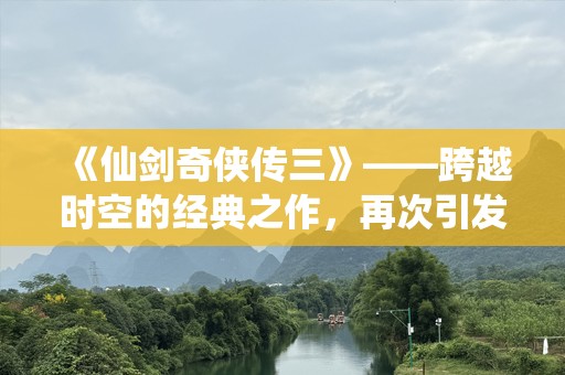 《仙剑奇侠传三》——跨越时空的经典之作，再次引发热血青春！