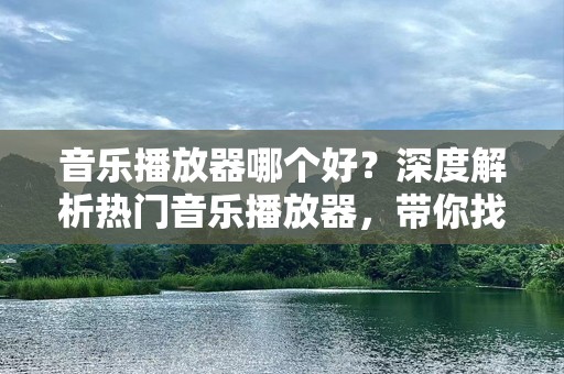 音乐播放器哪个好？深度解析热门音乐播放器，带你找到最适合你的选择！