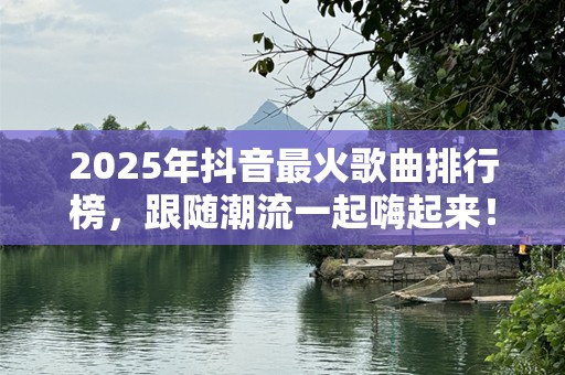 2025年抖音最火歌曲排行榜，跟随潮流一起嗨起来！