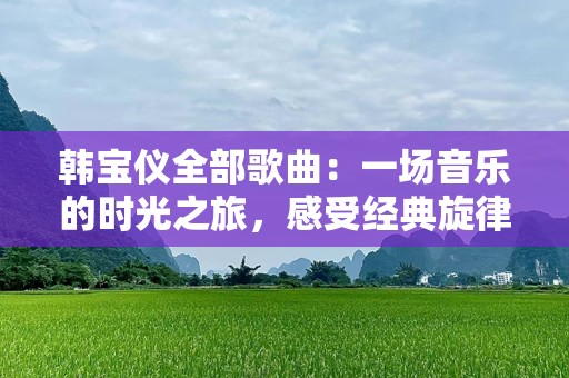 韩宝仪全部歌曲：一场音乐的时光之旅，感受经典旋律的魅力