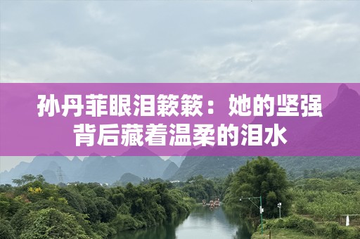 孙丹菲眼泪簌簌：她的坚强背后藏着温柔的泪水