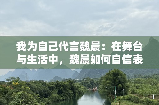 我为自己代言魏晨：在舞台与生活中，魏晨如何自信表达自己