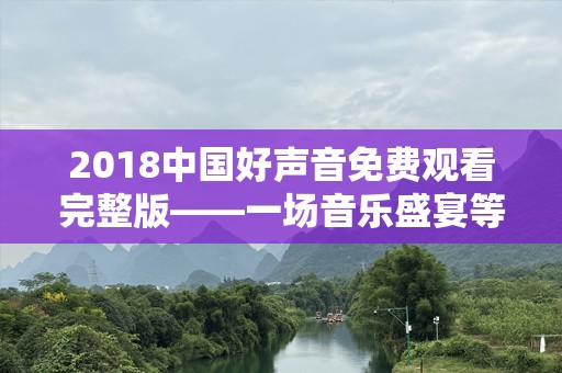 2018中国好声音免费观看完整版——一场音乐盛宴等你来享