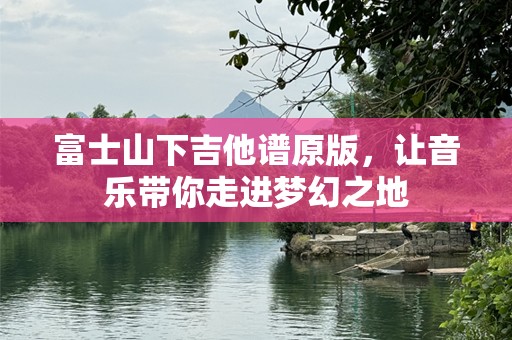 富士山下吉他谱原版，让音乐带你走进梦幻之地