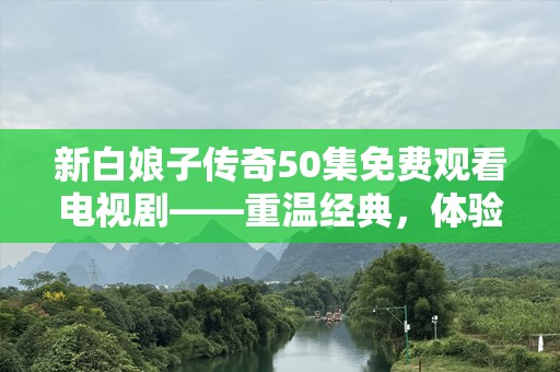 新白娘子传奇50集免费观看电视剧——重温经典，体验不一样的爱情传奇