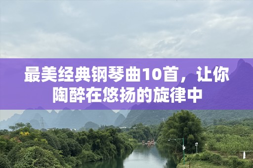 最美经典钢琴曲10首，让你陶醉在悠扬的旋律中