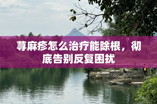荨麻疹怎么治疗能除根，彻底告别反复困扰