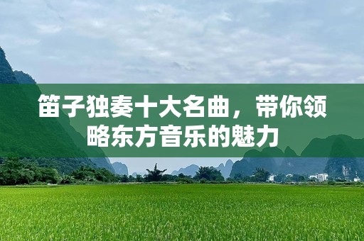 笛子独奏十大名曲，带你领略东方音乐的魅力