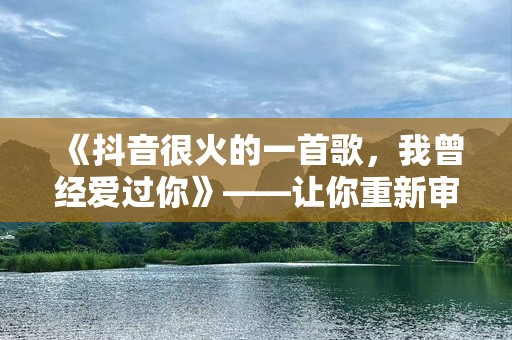 《抖音很火的一首歌，我曾经爱过你》——让你重新审视爱的真谛