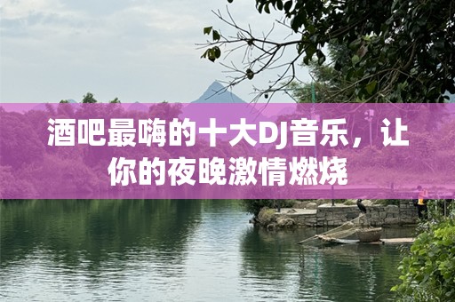 酒吧最嗨的十大DJ音乐，让你的夜晚激情燃烧