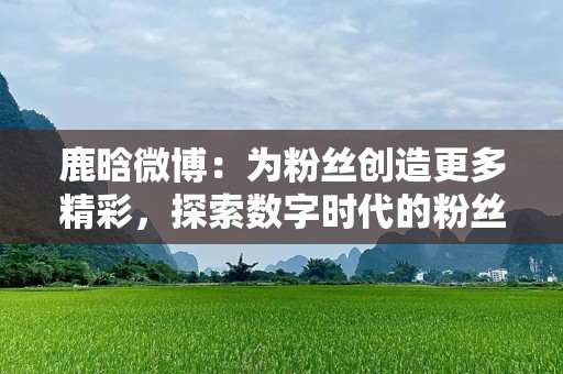 鹿晗微博：为粉丝创造更多精彩，探索数字时代的粉丝互动新篇章