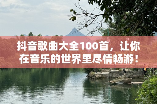 抖音歌曲大全100首，让你在音乐的世界里尽情畅游！