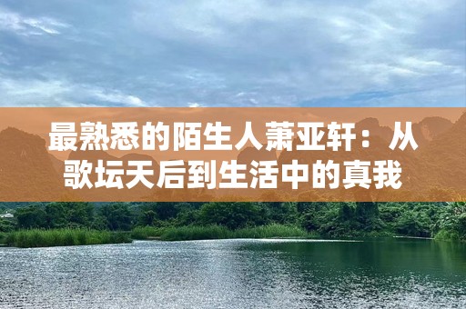 最熟悉的陌生人萧亚轩：从歌坛天后到生活中的真我