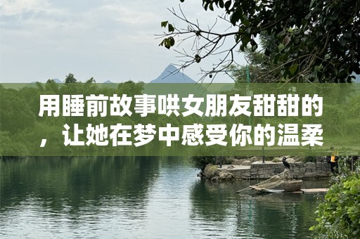 用睡前故事哄女朋友甜甜的，让她在梦中感受你的温柔与爱