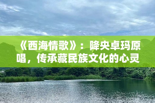 《西海情歌》：降央卓玛原唱，传承藏民族文化的心灵之歌