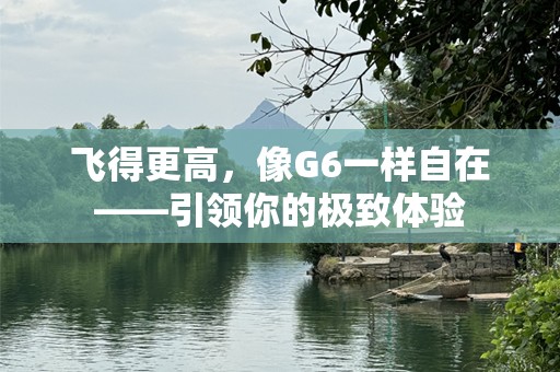 飞得更高，像G6一样自在——引领你的极致体验