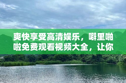 爽快享受高清娱乐，噼里啪啦免费观看视频大全，让你不再错过每一个精彩瞬间！