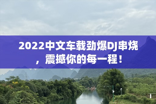 2022中文车载劲爆DJ串烧，震撼你的每一程！