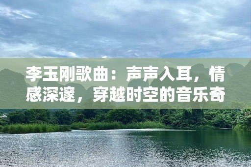 李玉刚歌曲：声声入耳，情感深邃，穿越时空的音乐奇迹