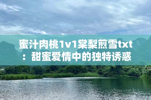 蜜汁肉桃1v1棠梨煎雪txt：甜蜜爱情中的独特诱惑