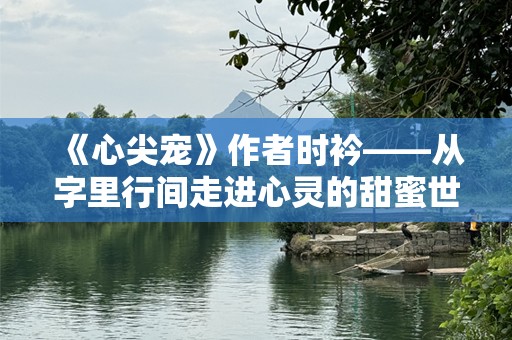 《心尖宠》作者时衿——从字里行间走进心灵的甜蜜世界