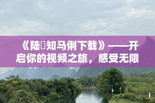 《陆垚知马俐下载》——开启你的视频之旅，感受无限精彩