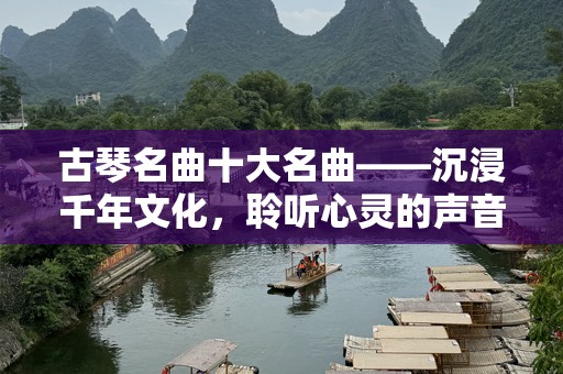 古琴名曲十大名曲——沉浸千年文化，聆听心灵的声音