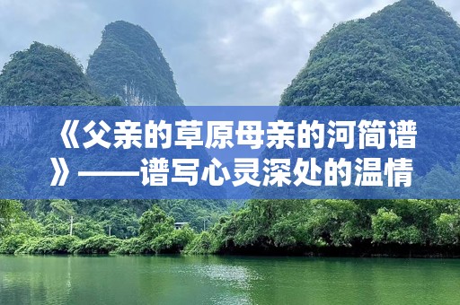《父亲的草原母亲的河简谱》——谱写心灵深处的温情与记忆