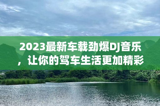 2023最新车载劲爆DJ音乐，让你的驾车生活更加精彩！
