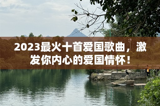 2023最火十首爱国歌曲，激发你内心的爱国情怀！