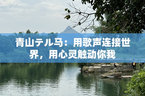 青山テル马：用歌声连接世界，用心灵触动你我