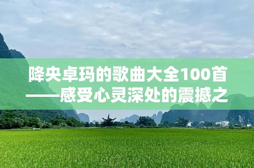 降央卓玛的歌曲大全100首——感受心灵深处的震撼之音