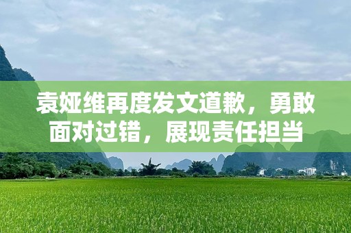 袁娅维再度发文道歉，勇敢面对过错，展现责任担当