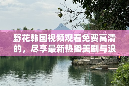 野花韩国视频观看免费高清的，尽享最新热播美剧与浪漫