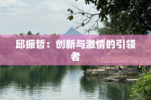 邱振哲：创新与激情的引领者