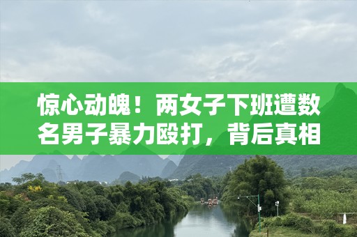 惊心动魄！两女子下班遭数名男子暴力殴打，背后真相让人愤怒