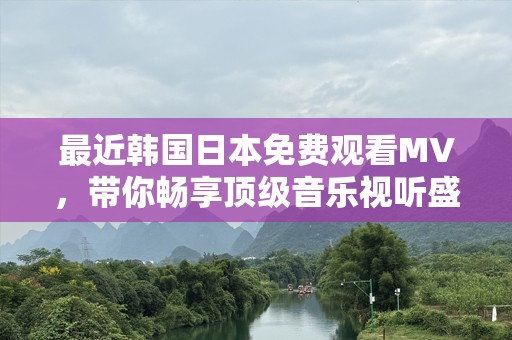 最近韩国日本免费观看MV，带你畅享顶级音乐视听盛宴