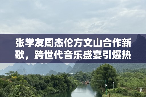 张学友周杰伦方文山合作新歌，跨世代音乐盛宴引爆热潮