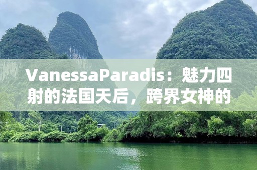 VanessaParadis：魅力四射的法国天后，跨界女神的璀璨人生