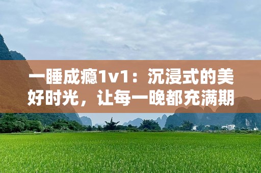 一睡成瘾1v1：沉浸式的美好时光，让每一晚都充满期待