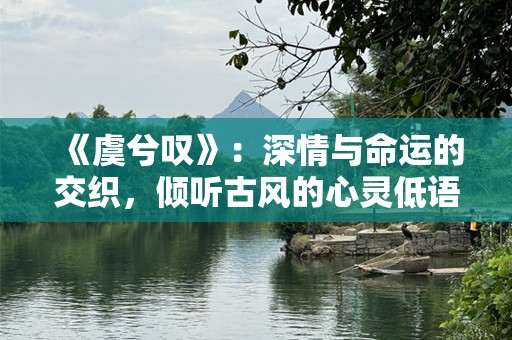 《虞兮叹》：深情与命运的交织，倾听古风的心灵低语