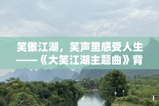 笑傲江湖，笑声里感受人生——《大笑江湖主题曲》背后的深刻哲理