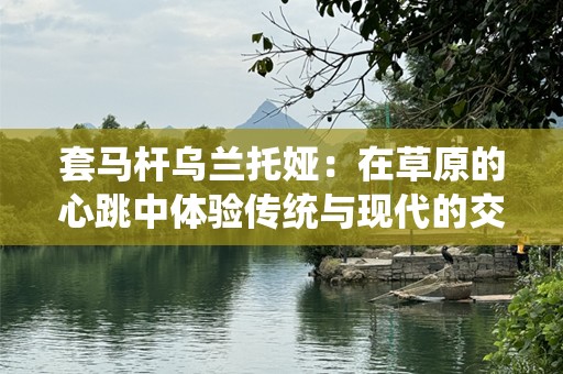 套马杆乌兰托娅：在草原的心跳中体验传统与现代的交融
