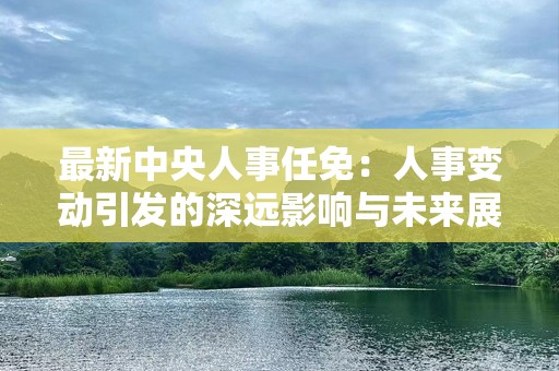 最新中央人事任免：人事变动引发的深远影响与未来展望
