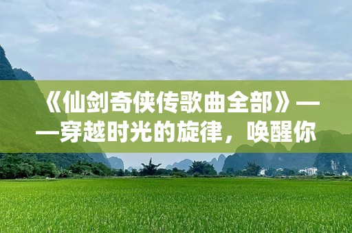 《仙剑奇侠传歌曲全部》——穿越时光的旋律，唤醒你心底的记忆