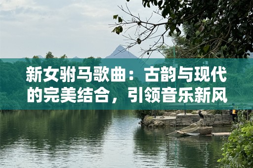 新女驸马歌曲：古韵与现代的完美结合，引领音乐新风潮