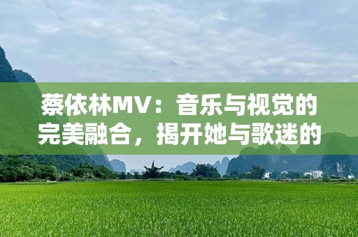 蔡依林MV：音乐与视觉的完美融合，揭开她与歌迷的独特关系